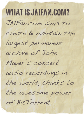 What Is JMFAN.com?
JMFan.com aims to create & maintain the largest permanent archive of John Mayer’s concert audio recordings in the world, thanks to the awesome power of BitTorrent.


